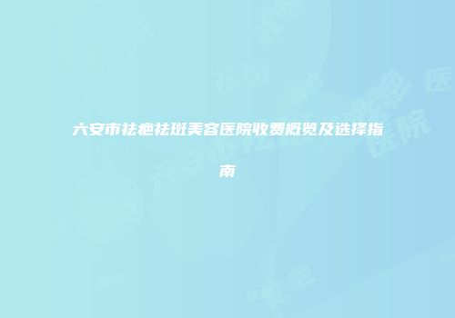 六安市祛疤祛斑美容医院收费概览及选择指南