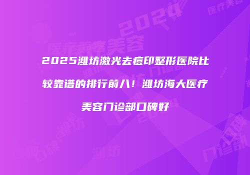 2025潍坊激光去痘印整形医院比较靠谱的排行前八！潍坊海大医疗美容门诊部口碑好