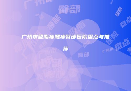 广州市吸脂瘦腿瘦臀部医院盘点与推荐