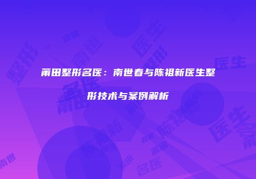 莆田整形名医：南世春与陈祖新医生整形技术与案例解析