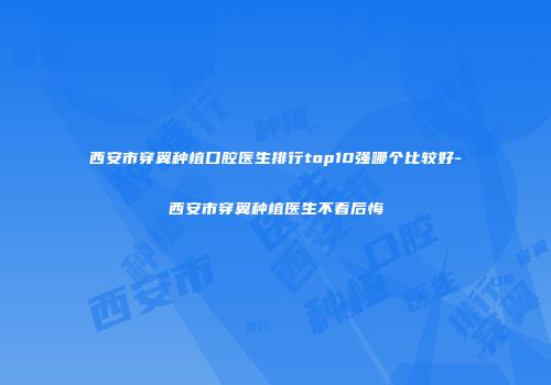 西安市穿翼种植口腔医生排行top10强哪个比较好-西安市穿翼种植医生不看后悔