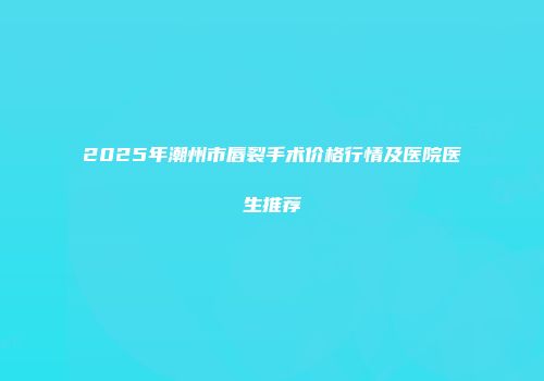 2025年潮州市唇裂手术价格行情及医院医生推荐