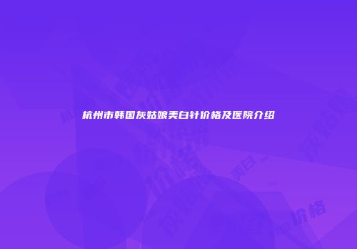 杭州市韩国灰姑娘美白针价格及医院介绍