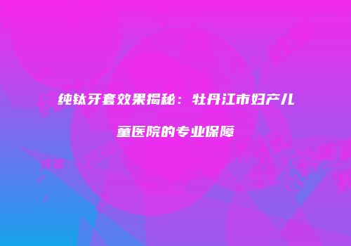纯钛牙套效果揭秘：牡丹江市妇产儿童医院的专业保障
