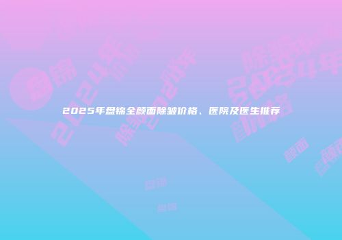 2025年盘锦全颜面除皱价格、医院及医生推荐