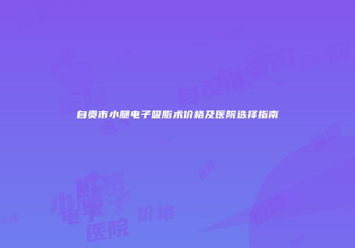 自贡市小腿电子吸脂术价格及医院选择指南