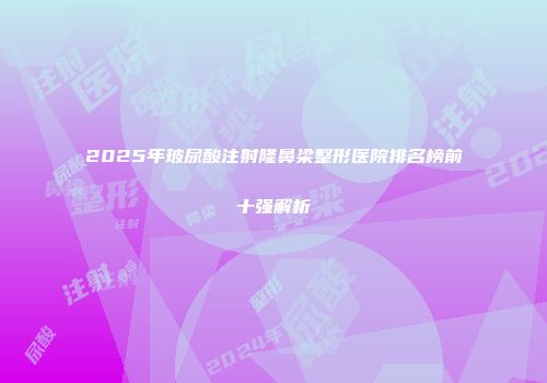 2025年玻尿酸注射隆鼻梁整形医院排名榜前十强解析