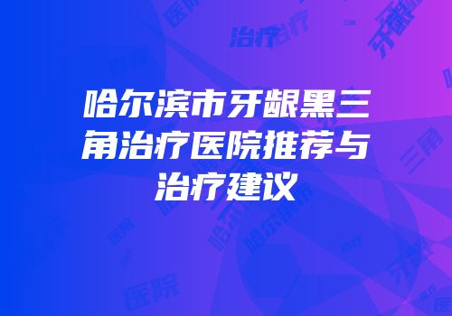 哈尔滨市牙龈黑三角治疗医院推荐与治疗建议