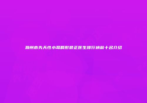 滁州市先天性小耳畸形矫正医生排行榜前十名介绍