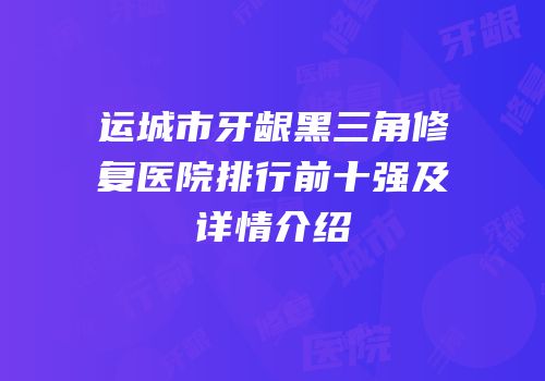 运城市牙龈黑三角修复医院排行前十强及详情介绍
