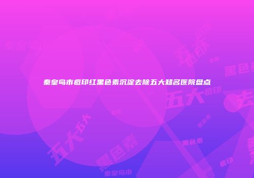 秦皇岛市痘印红黑色素沉淀去除五大知名医院盘点