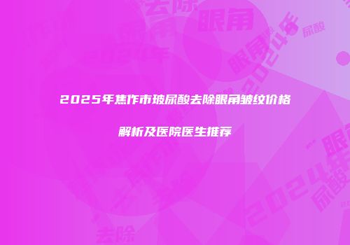2025年焦作市玻尿酸去除眼角皱纹价格解析及医院医生推荐