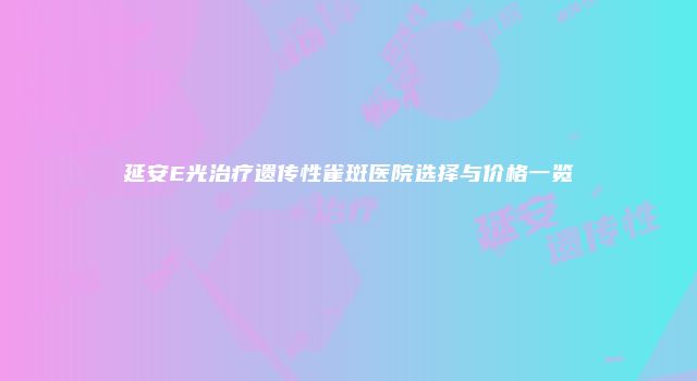 延安E光治疗遗传性雀斑医院选择与价格一览