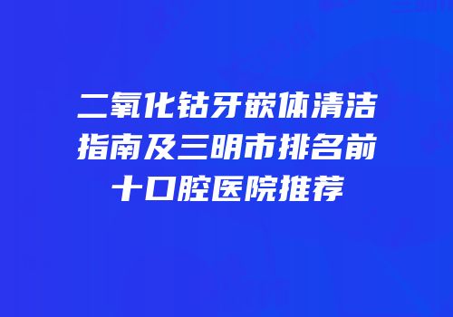 二氧化钴牙嵌体清洁指南及三明市排名前十口腔医院推荐