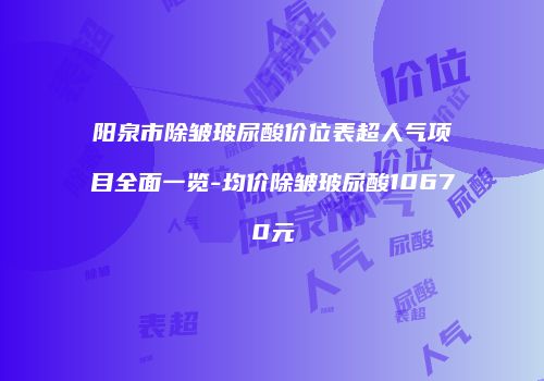 阳泉市除皱玻尿酸价位表超人气项目全面一览-均价除皱玻尿酸10670元