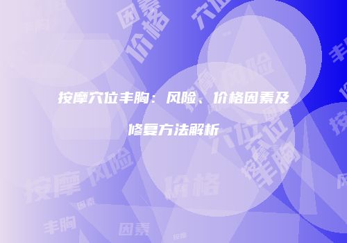 按摩穴位丰胸：风险、价格因素及修复方法解析