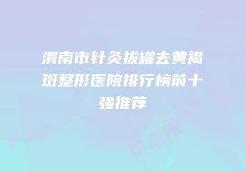 渭南市针灸拔罐去黄褐斑整形医院排行榜前十强推荐