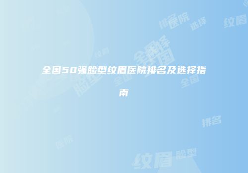 全国50强脸型纹眉医院排名及选择指南