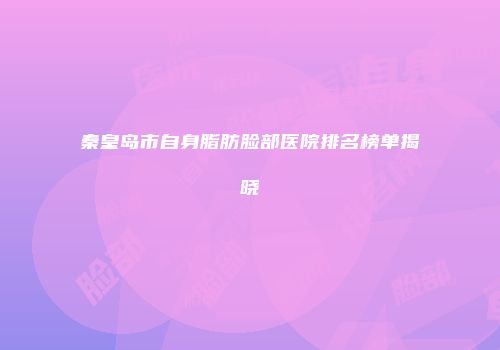 秦皇岛市自身脂肪脸部医院排名榜单揭晓