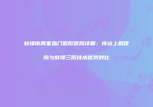 蚌埠市两家热门整形医院详解：怀远上和医院与蚌埠三院技术优势对比