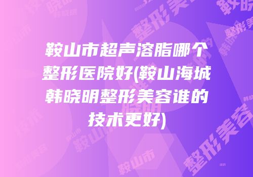 鞍山市超声溶脂哪个整形医院好(鞍山海城韩晓明整形美容谁的技术更好)