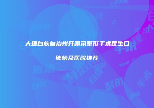 大理白族自治州开眼角整形手术医生口碑榜及医院推荐