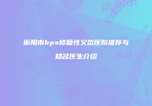 衡阳市bps修复性义齿医院推荐与知名医生介绍