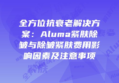 全方位抗衰老解决方案：Aluma紧肤除皱与除皱紧肤费用影响因素及注意事项