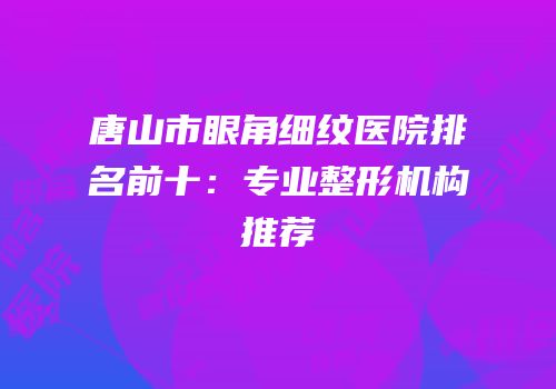 唐山市眼角细纹医院排名前十：专业整形机构推荐