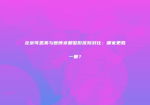 北京可思美与世博京郡整形医院对比：哪家更胜一筹？