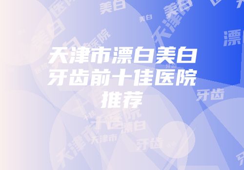 天津市漂白美白牙齿前十佳医院推荐