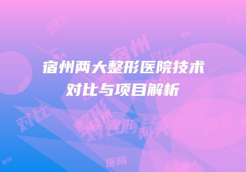 宿州两大整形医院技术对比与项目解析