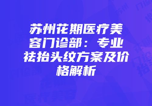 苏州花期医疗美容门诊部：专业祛抬头纹方案及价格解析