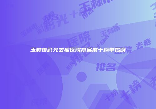 玉林市彩光去疤医院排名前十榜单揭晓