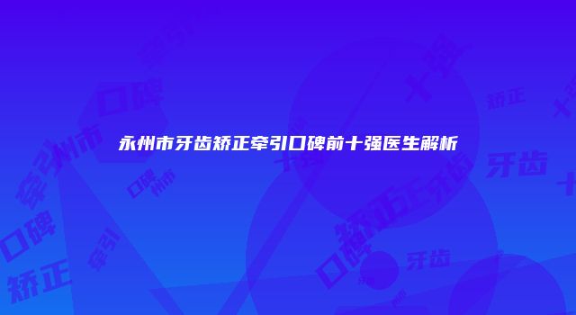永州市牙齿矫正牵引口碑前十强医生解析