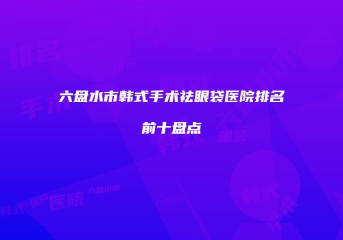 六盘水市韩式手术祛眼袋医院排名前十盘点