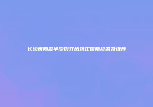 长沙市陶瓷半隐形牙齿矫正医院排名及推荐