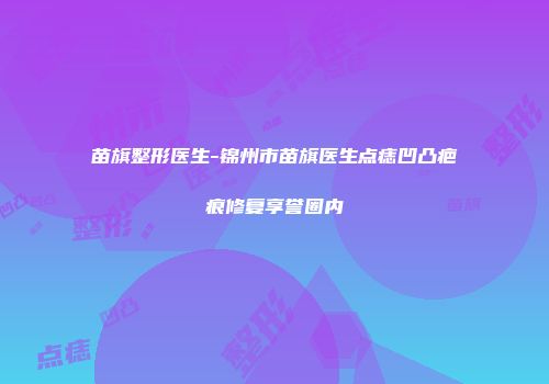 苗旗整形医生-锦州市苗旗医生点痣凹凸疤痕修复享誉圈内