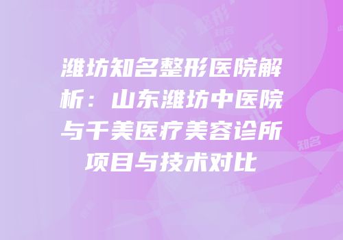 潍坊知名整形医院解析：山东潍坊中医院与千美医疗美容诊所项目与技术对比
