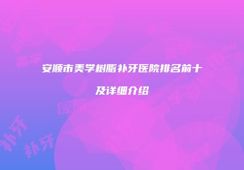 安顺市美学树脂补牙医院排名前十及详细介绍