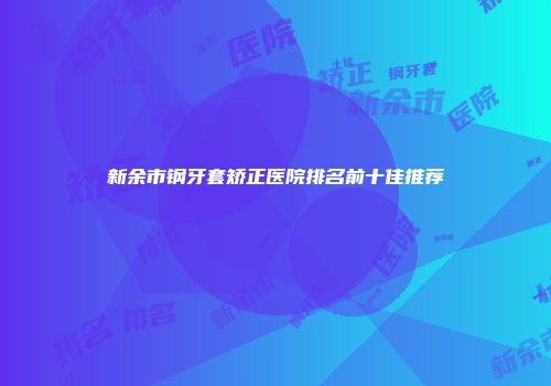 新余市钢牙套矫正医院排名前十佳推荐