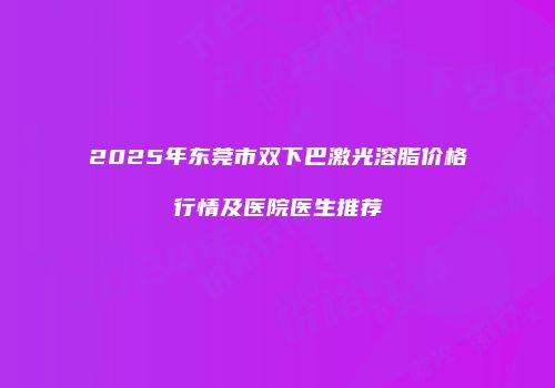 2025年东莞市双下巴激光溶脂价格行情及医院医生推荐