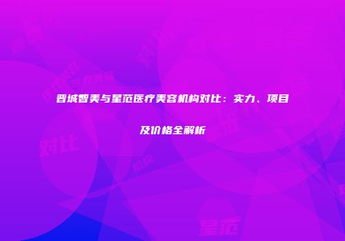 晋城智美与星范医疗美容机构对比：实力、项目及价格全解析