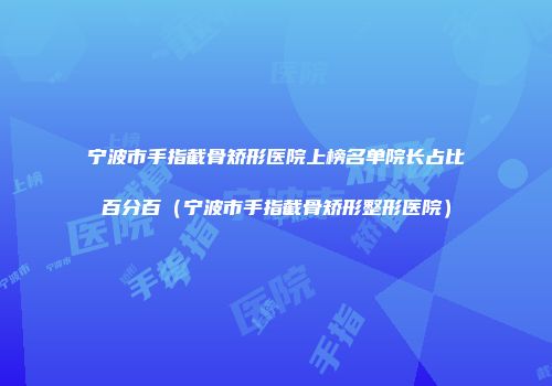 宁波市手指截骨矫形医院上榜名单院长占比百分百（宁波市手指截骨矫形整形医院）