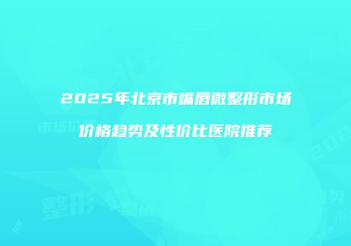 2025年北京市嘴唇微整形市场价格趋势及性价比医院推荐