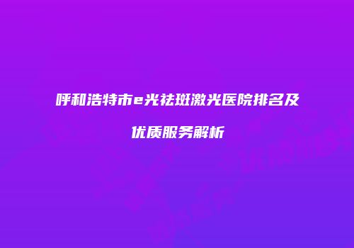 呼和浩特市e光祛斑激光医院排名及优质服务解析