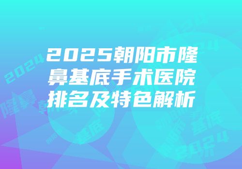 2025朝阳市隆鼻基底手术医院排名及特色解析