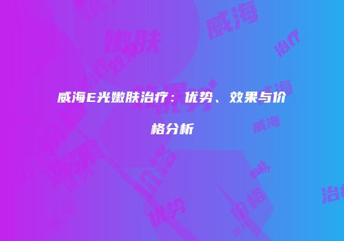 威海E光嫩肤治疗：优势、效果与价格分析