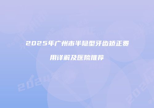 2025年广州市半隐型牙齿矫正费用详解及医院推荐