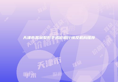 天津市耳朵整形手术价格行情及机构推荐